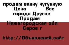  продам ванну чугунную › Цена ­ 7 000 - Все города Другое » Продам   . Нижегородская обл.,Саров г.